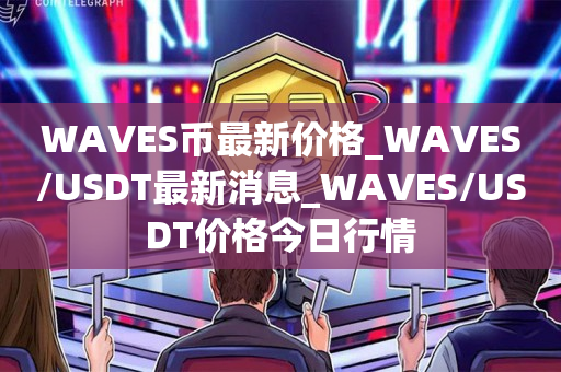WAVES币最新价格_WAVES/USDT最新消息_WAVES/USDT价格今日行情1