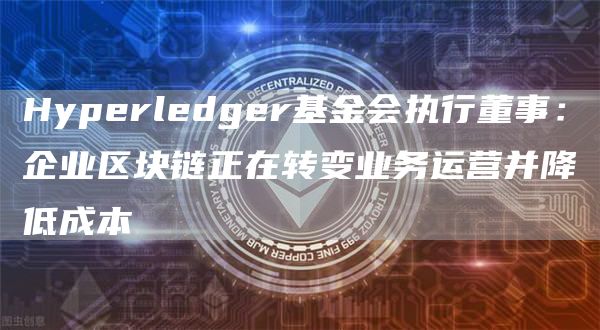 Hyperledger基金会执行董事：企业区块链正在转变业务运营并降低成本1