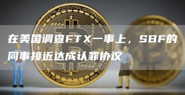 在美国调查FTX一事上，SBF的同事接近达成认罪协议1